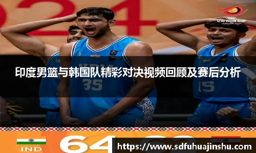印度男篮与韩国队精彩对决视频回顾及赛后分析